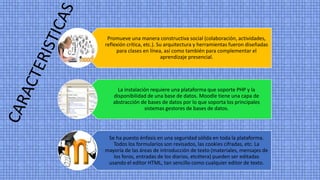 Promueve una manera constructiva social (colaboración, actividades,
reflexión crítica, etc.). Su arquitectura y herramientas fueron diseñadas
para clases en línea, así como también para complementar el
aprendizaje presencial.
La instalación requiere una plataforma que soporte PHP y la
disponibilidad de una base de datos. Moodle tiene una capa de
abstracción de bases de datos por lo que soporta los principales
sistemas gestores de bases de datos.
Se ha puesto énfasis en una seguridad sólida en toda la plataforma.
Todos los formularios son revisados, las cookies cifradas, etc. La
mayoría de las áreas de introducción de texto (materiales, mensajes de
los foros, entradas de los diarios, etcétera) pueden ser editadas
usando el editor HTML, tan sencillo como cualquier editor de texto.
 