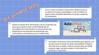 son un nuevo concepto en educación a distancia que ya
se utiliza en muchas universidades a nivel mundial y en
algunas otras entidades dedicadas a la ayuda y apoyo de
los estudiantes.
facilita el manejo de la información y de los contenidos del
tema que se quiere tratar y está mediada por las
tecnologías de la información y la comunicación que
proporcionan herramientas de aprendizaje más
estimulantes y motivadoras que las tradicionales.
Se rompen las barreras físicas territoriales para ingresar a un
mundo nuevo en donde no existe nacionalidad. El espacio
físico del aula se amplía a todo el universo para que desde
cualquier lugar se pueda acceder la información sin
distinción ni restricción. -
 