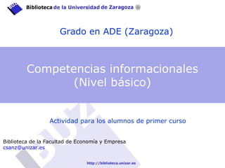 Grado en ADE (Zaragoza)
Actividad para los alumnos de primer curso
Biblioteca de la Facultad de Economía y Empresa
csanz@unizar.es
Competencias informacionales
(Nivel básico)
 