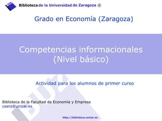 Grado en Economía (Zaragoza)
Actividad para los alumnos de primer curso
Biblioteca de la Facultad de Economía y Empresa
csanz@unizar.es
Competencias informacionales
(Nivel básico)
 