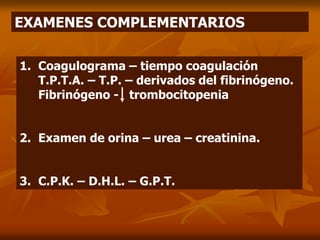 EXAMENES COMPLEMENTARIOS
1. Coagulograma – tiempo coagulación
T.P.T.A. – T.P. – derivados del fibrinógeno.
Fibrinógeno - trombocitopenia
2. Examen de orina – urea – creatinina.
3. C.P.K. – D.H.L. – G.P.T.
 