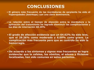 • El grado de afección evidencia que un 64.62% ha sido leve,
que el 29.26% como moderado y 6.09% como grave. La
complicación mas frecuente pero que se controlo ha sido la
hemorragia.
• De acuerdo a los síntomas y signos mas frecuentes se logra
evidenciar que la cefalea, los vómitos, el edema y flictenas
localizadas, han sido comunes en estos pacientes.
• El género más frecuente de las mordeduras de serpiente ha sido el
Yoperojobobo (botrhops) con una clara dominancia.
• La relación entre el tiempo de atención entre la mordedura y la
aplicación del tratamiento ha logrado disminuir las complicaciones y
los días de internación 68.29%
CONCLUSIONES
 