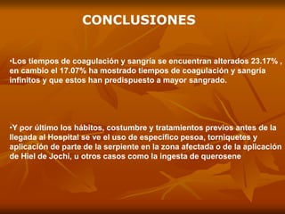•Los tiempos de coagulación y sangría se encuentran alterados 23.17% ,
en cambio el 17.07% ha mostrado tiempos de coagulación y sangría
infinitos y que estos han predispuesto a mayor sangrado.
•Y por último los hábitos, costumbre y tratamientos previos antes de la
llegada al Hospital se ve el uso de específico pesoa, torniquetes y
aplicación de parte de la serpiente en la zona afectada o de la aplicación
de Hiel de Jochi, u otros casos como la ingesta de querosene
CONCLUSIONES
 