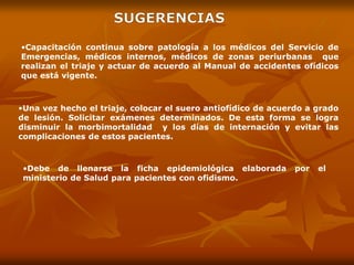 •Una vez hecho el triaje, colocar el suero antiofídico de acuerdo a grado
de lesión. Solicitar exámenes determinados. De esta forma se logra
disminuir la morbimortalidad y los días de internación y evitar las
complicaciones de estos pacientes.
•Capacitación continua sobre patología a los médicos del Servicio de
Emergencias, médicos internos, médicos de zonas periurbanas que
realizan el triaje y actuar de acuerdo al Manual de accidentes ofídicos
que está vigente.
•Debe de llenarse la ficha epidemiológica elaborada por el
ministerio de Salud para pacientes con ofidismo.
 