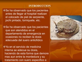 Se ha observado que los pacientes
antes de llegar al hospital realizan
el colocado de piel de serpiente,
jochi pintado, torniquete, etc.
Se ha observado que los pacientes
que son atendidos en el
departamento de emergencia en
ocasiones no reciben la dosis
adecuada del suero antiofidico
Ya en el servicio de medicina
interna se adecue su dosis,
haciendo de esta forma que demore
mas aun entre la mordedura y su
tratamiento con suero especifico a
INTRODUCCION
 