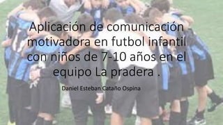 Aplicación de comunicación
motivadora en futbol infantil
con niños de 7-10 años en el
equipo La pradera .
Daniel Esteban Cataño Ospina
 