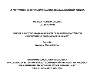 LA MOTIVACIÓN DE EXTENSIONISTA APLICADO A LAS ASISTENCIA TÉCNICA.
MARIELA HERRERA CACERES
C.C. 60.439.042
BLOQUE 1. MÉTODOS PARA LA EFICACIA DE LA COMUNICACIÓN CON
PRODUCTORES Y COMUNIDADES RURALES"
Docente.
Ivan Jose Moya Jimenez
UNIDAD DE EDUCACION VIRTUAL UDCA
DIPLOMADO EN EXTENSIÓN RURAL Y ACTUALIZACIÓN TÉCNICA Y TECNOLÓGICA
PARA ASISTENTES TÉCNICOS DEL SECTOR AGROPECUARIO
TIBÙ, 01 DE MARZO DEL 2014
 