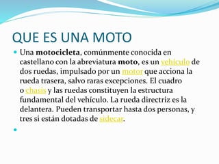 QUE ES UNA MOTO
 Una motocicleta, comúnmente conocida en
castellano con la abreviatura moto, es un vehículo de
dos ruedas, impulsado por un motor que acciona la
rueda trasera, salvo raras excepciones. El cuadro
o chasis y las ruedas constituyen la estructura
fundamental del vehículo. La rueda directriz es la
delantera. Pueden transportar hasta dos personas, y
tres si están dotadas de sidecar.

 