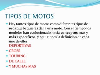 TIPOS DE MOTOS
 Hay tantos tipos de motos como diferentes tipos de
usos que le quieras dar a una moto. Con el tiempo los
modelos han evolucionado hacia conceptos más y
más específicos, y aquí tienes la definición de cada
uno de ellos.
DEPORTIVAS
 CROSS
 TOURING
 DE CALLE
 Y MUCHAS MAS
 