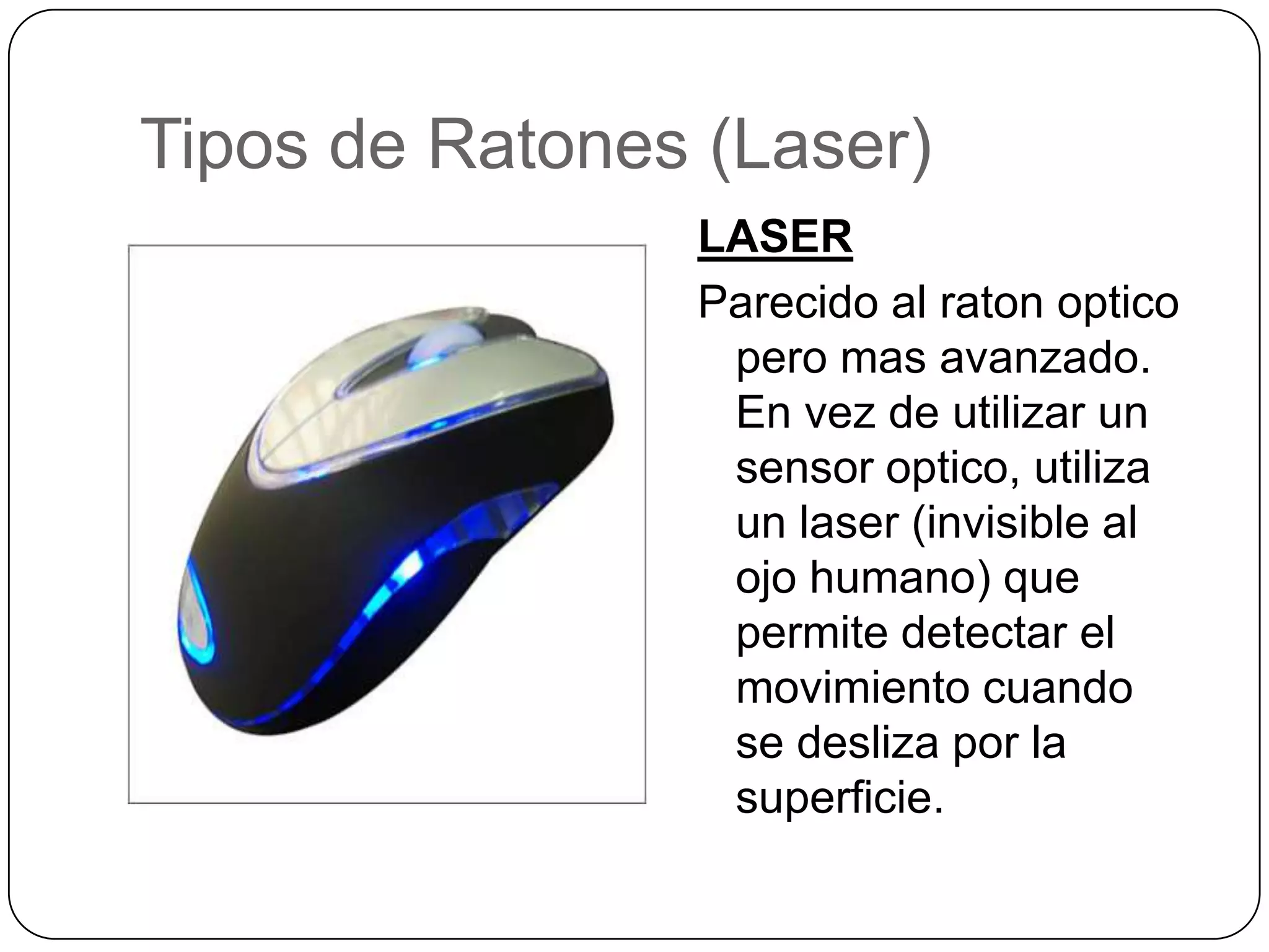 Tipos de Ratones (Laser)LASERParecido al ratonopticoperomasavanzado. En vez de utilizar un sensor optico, utiliza un laser (invisible al ojohumano) quepermitedetectar el movimientocuando se deslizapor la superficie. 