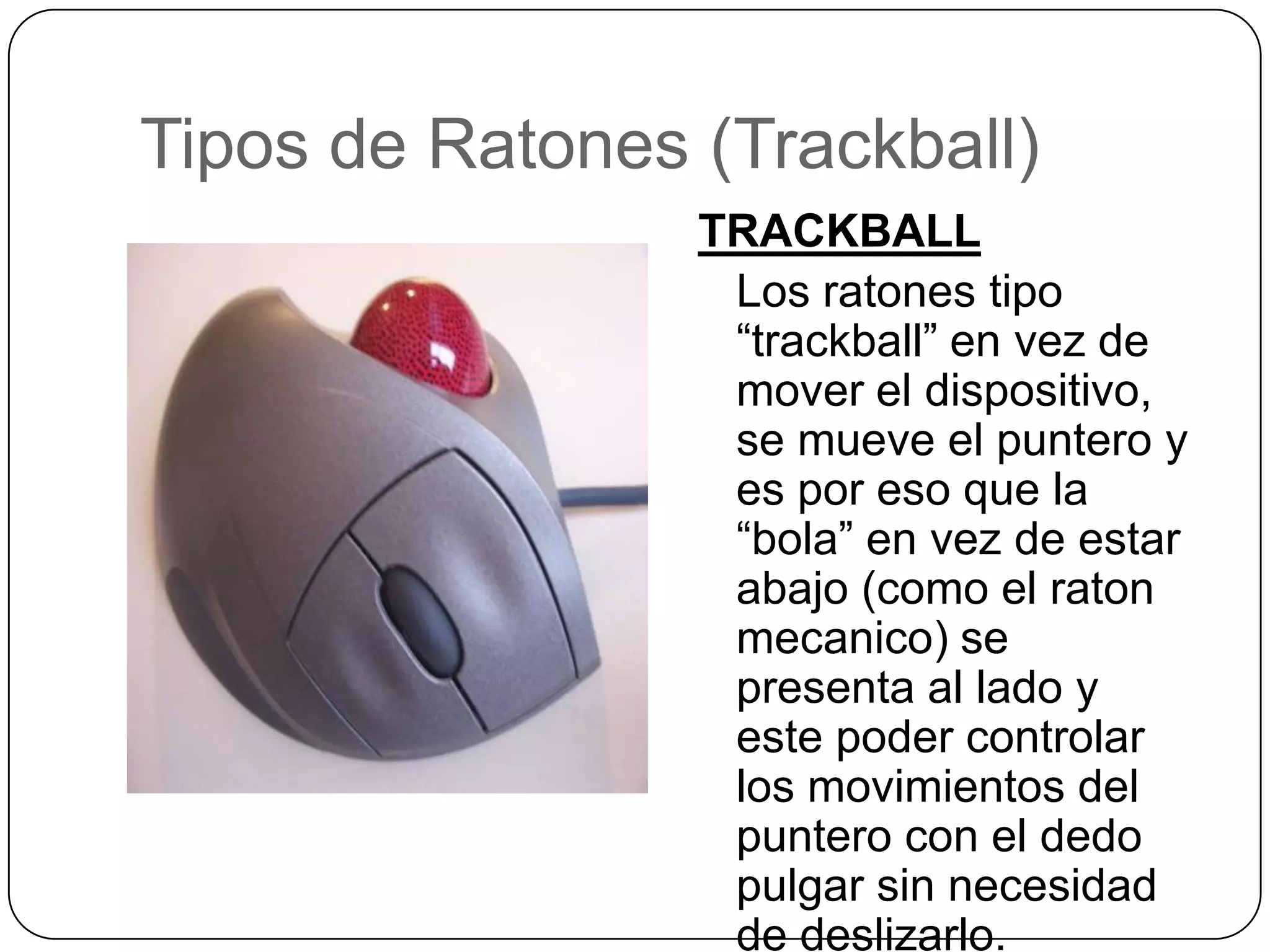 Tipos de Ratones (Trackball)TRACKBALL	Los ratonestipo “trackball” en vez de mover el dispositivo, se mueve el puntero y esporesoque la “bola” en vez de estarabajo (como el ratonmecanico) se presenta al lado y estepodercontrolar los movimientos del puntero con el dedopulgar sin necesidad de deslizarlo.