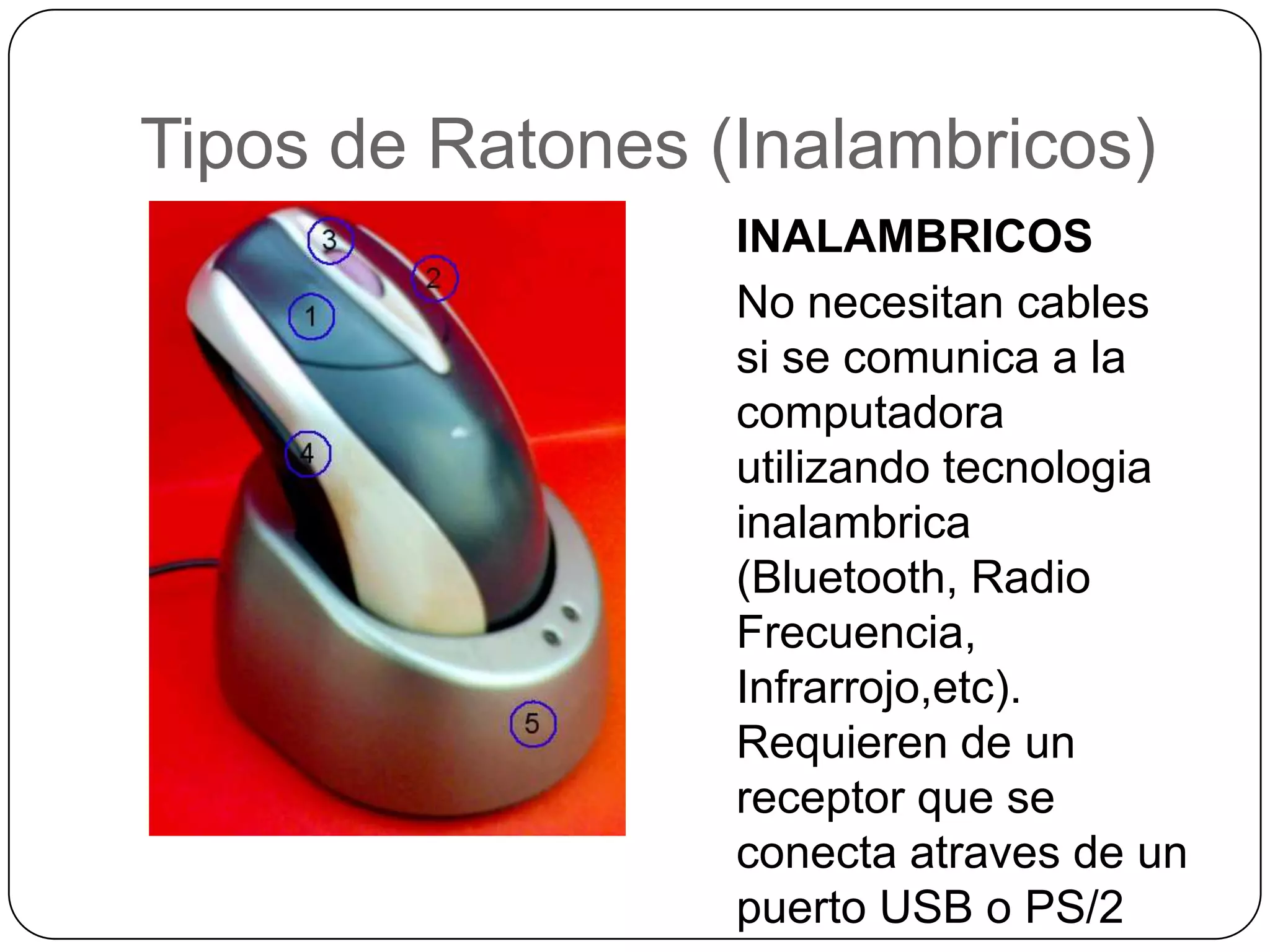 Tipos de Ratones (Inalambricos)INALAMBRICOSNo necesitan cables si se comunica a la computadorautilizandotecnologiainalambrica (Bluetooth, Radio Frecuencia, Infrarrojo,etc). Requieren de un receptor que se conectaatraves de un puerto USB o PS/2