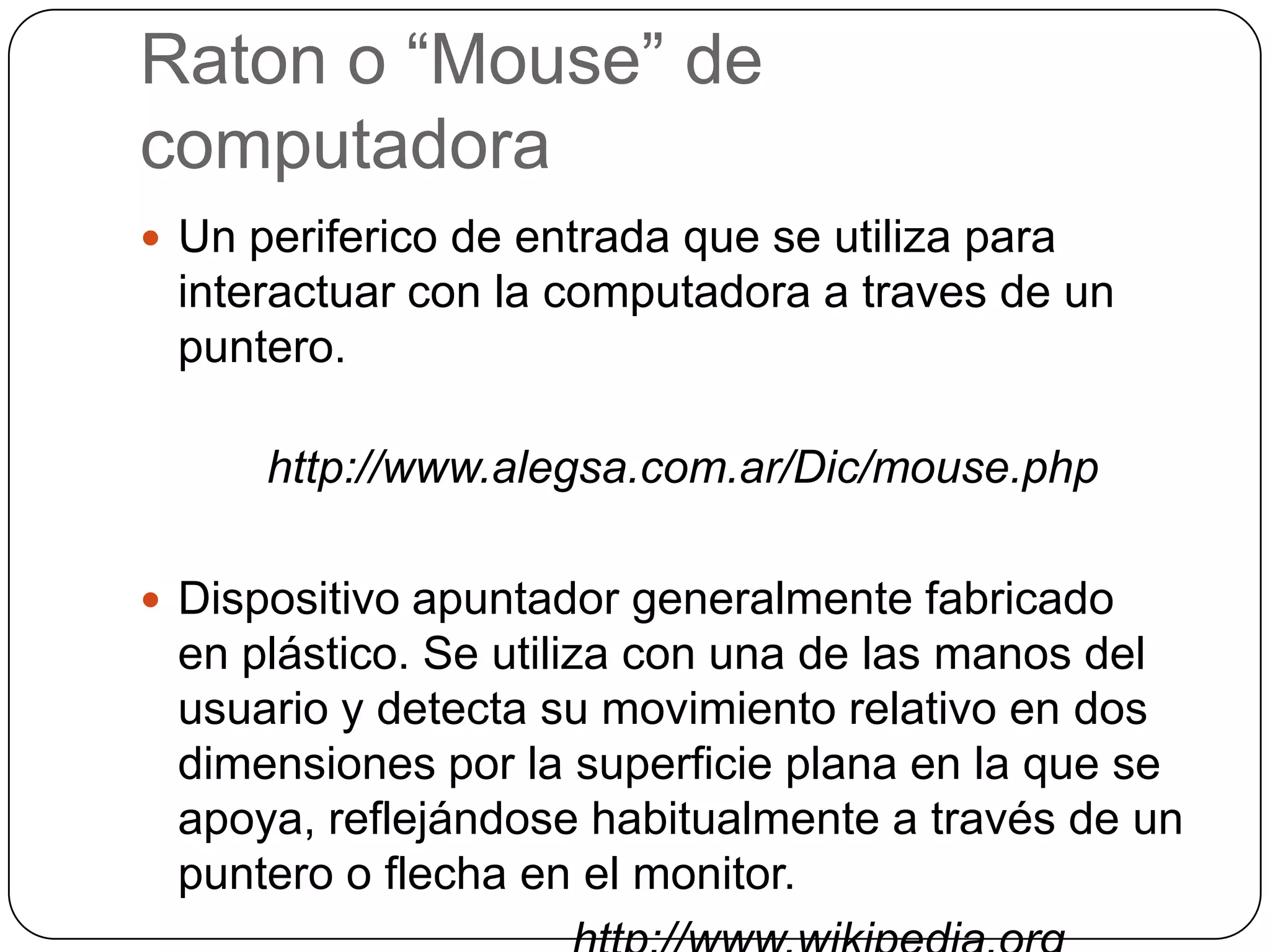 Raton o “Mouse” de computadoraUn periferico de entradaque se utilizaparainteractuar con la computadora a traves de un puntero.http://www.alegsa.com.ar/Dic/mouse.phpDispositivo apuntador generalmente fabricado en plástico. Se utiliza con una de las manos del usuario y detecta su movimiento relativo en dos dimensiones por la superficie plana en la que se apoya, reflejándose habitualmente a través de un puntero o flecha en el monitor. 				    http://www.wikipedia.org