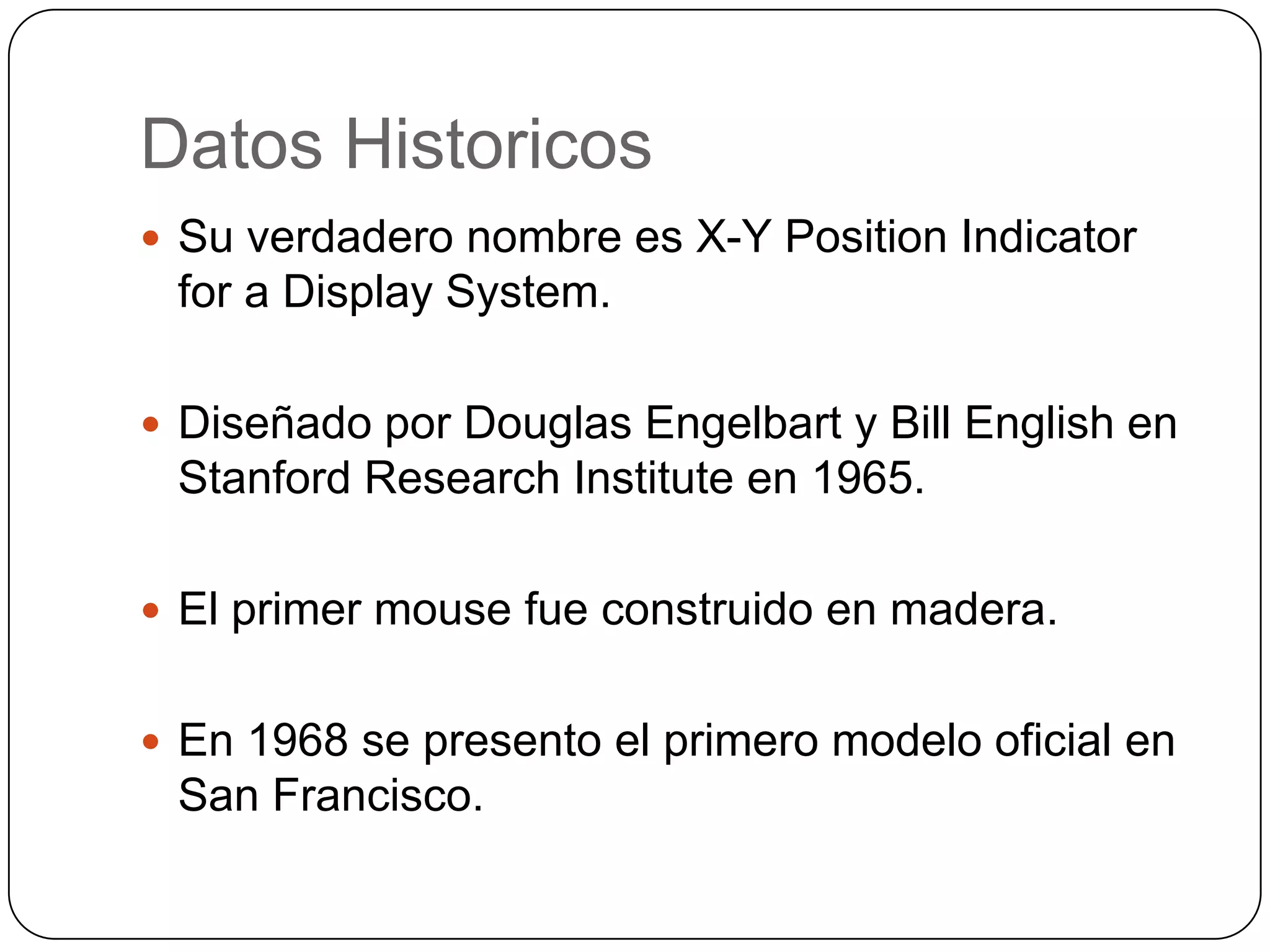 DatosHistoricosSu verdaderonombrees X-Y Position Indicator for a Display System. Diseñadopor Douglas Engelbart y Bill English en Stanford Research Institute en 1965.El primer mouse fueconstruido en madera.En 1968 se presento el primeromodelooficial en San Francisco.