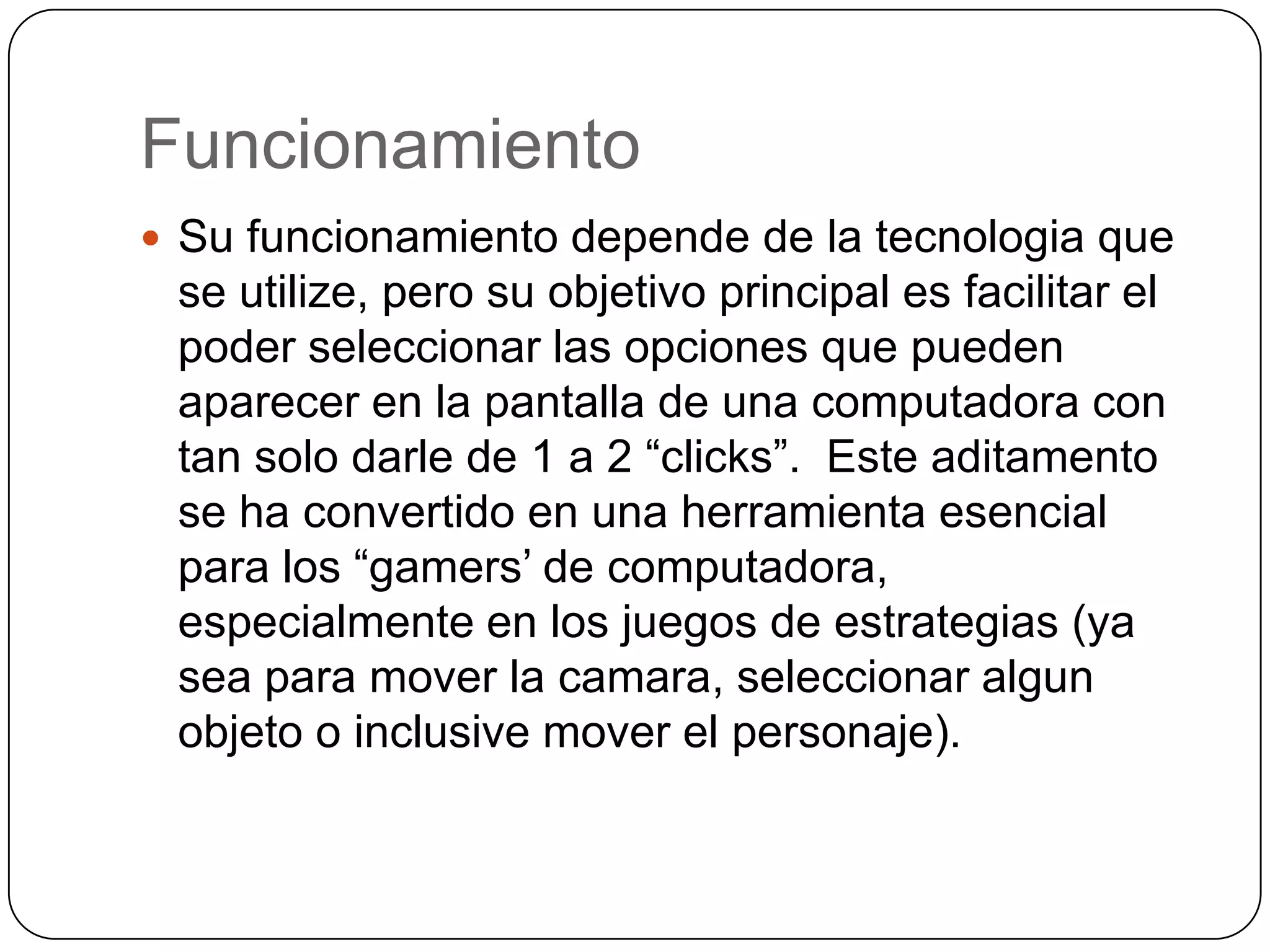 FuncionamientoSu funcionamientodepende de la tecnologiaque se utilize, perosuobjetivo principal esfacilitar el  poderseleccionarlasopcionesquepuedenaparecer en la pantalla de unacomputadora con tan solo darle de 1 a 2 “clicks”.  Este aditamento se ha convertido en unaherramientaesencialpara los “gamers’ de computadora, especialmente en los juegos de estrategias (ya sea para mover la camara, seleccionaralgunobjeto o inclusive mover el personaje).