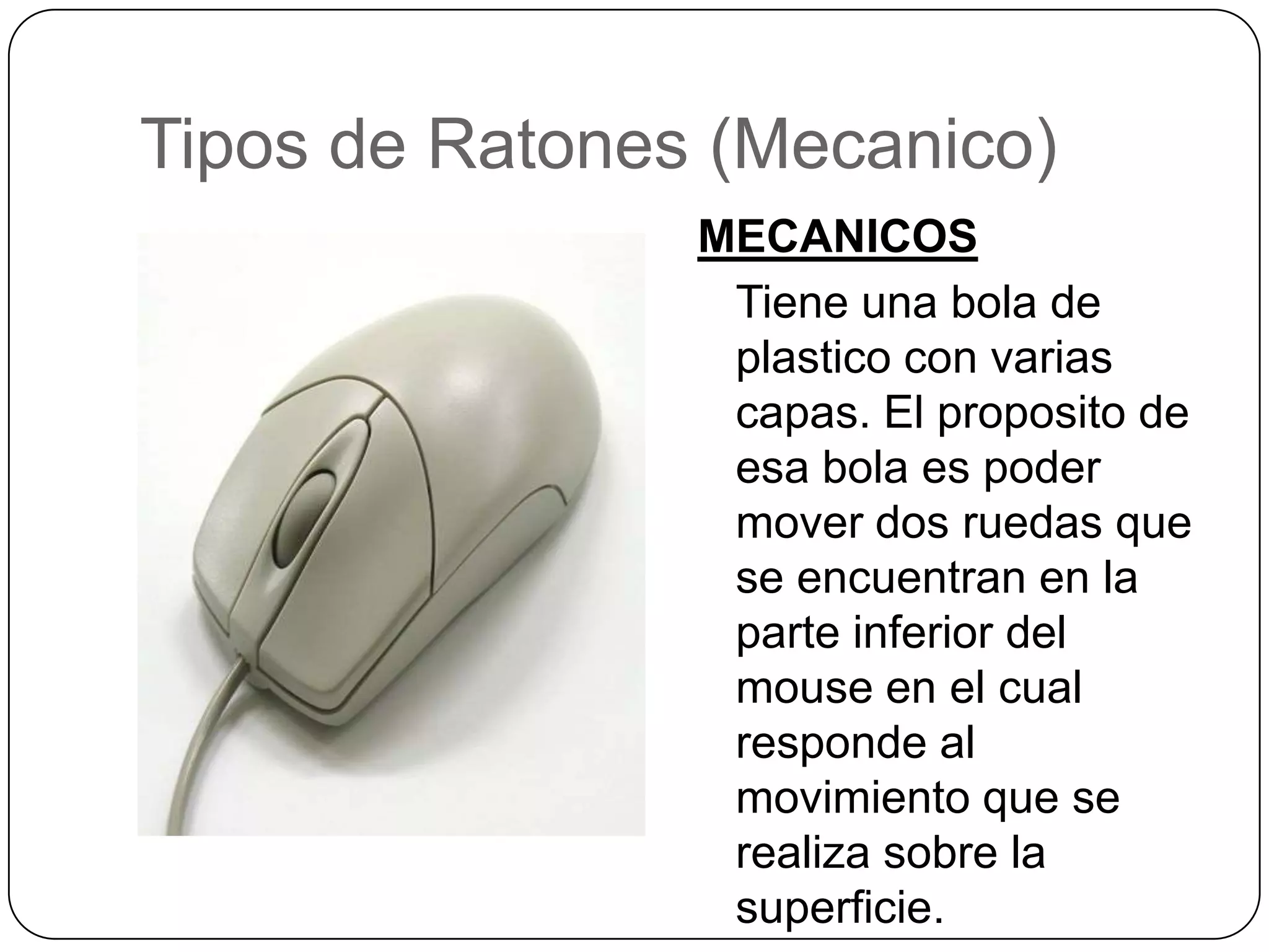 Tipos de Ratones (Mecanico)MECANICOSTieneuna bola de plastico con variascapas. El proposito de esa bola espoder mover dos ruedasque se encuentran en la parte inferior del mouse en el cualresponde al movimientoque se realizasobre la superficie.