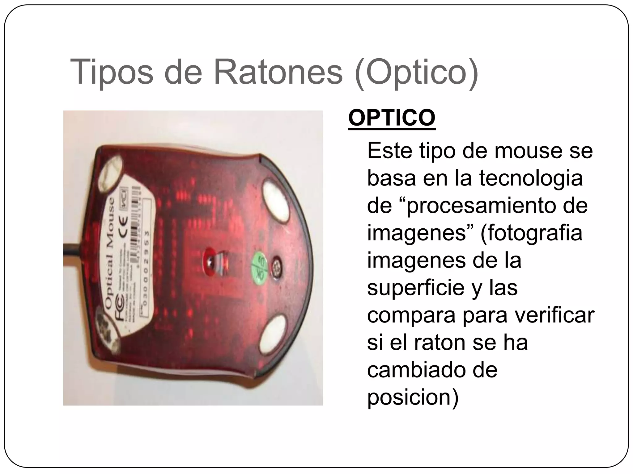 Tipos de Ratones (Optico)OPTICO	Este tipo de mouse se basa en la tecnologia de “procesamiento de imagenes” (fotografiaimagenes de la superficie y lascomparaparaverificarsi el raton se ha cambiado de posicion)