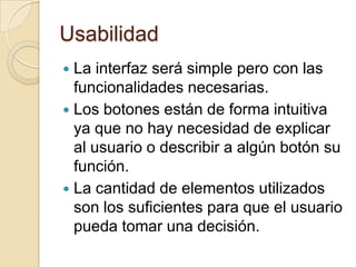 Usabilidad
 La interfaz será simple pero con las
  funcionalidades necesarias.
 Los botones están de forma intuitiva
  ya que no hay necesidad de explicar
  al usuario o describir a algún botón su
  función.
 La cantidad de elementos utilizados
  son los suficientes para que el usuario
  pueda tomar una decisión.
 