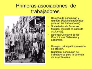 Primeras asociaciones  de trabajadores. Derecho de asociación y reunión. (Reivindicación que pidieron los trabajadores). Sociedades de Socorros Mutuos. (auxiliar en caso de accidente). Defensa Colectiva de las Condiciones Salariales y Laborales. Huelgas: principal instrumento de presión.  Sindicato: asociación de trabajadores para la defensa de sus intereses. 