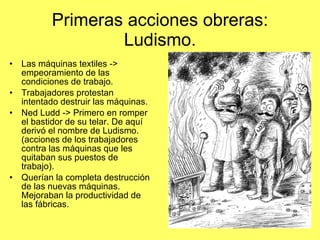 Primeras acciones obreras: Ludismo. Las máquinas textiles -> empeoramiento de las condiciones de trabajo. Trabajadores protestan intentado destruir las máquinas. Ned Ludd -> Primero en romper el bastidor de su telar. De aquí derivó el nombre de Ludismo. (acciones de los trabajadores contra las máquinas que les quitaban sus puestos de trabajo). Querían la completa destrucción de las nuevas máquinas. Mejoraban la productividad de las fábricas. 