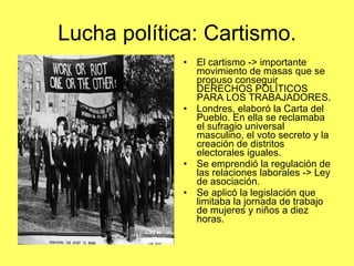 Lucha política: Cartismo. El cartismo -> importante movimiento de masas que se propuso conseguir DERECHOS POLÍTICOS  PARA LOS TRABAJADORES. Londres, elaboró la Carta del Pueblo. En ella se reclamaba el sufragio universal masculino, el voto secreto y la creación de distritos electorales iguales. Se emprendió la regulación de las relaciones laborales -> Ley de asociación. Se aplicó la legislación que limitaba la jornada de trabajo de mujeres y niños a diez horas. 