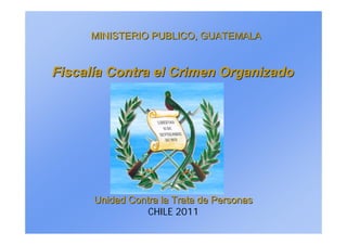 MINISTERIO PUBLICO, GUATEMALA
MINISTERIO PUBLICO, GUATEMALA
Fiscal
Fiscalí
ía Contra el Crimen Organizado
a Contra el Crimen Organizado
Unidad Contra la Trata de Personas
Unidad Contra la Trata de Personas
CHILE 2011
 