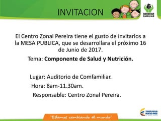 INVITACION
El Centro Zonal Pereira tiene el gusto de invitarlos a
la MESA PUBLICA, que se desarrollara el próximo 16
de Junio de 2017.
Tema: Componente de Salud y Nutrición.
Lugar: Auditorio de Comfamiliar.
Hora: 8am-11.30am.
Responsable: Centro Zonal Pereira.
 