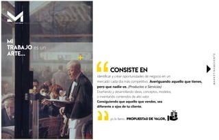 identiﬁcar y crear oportunidades de negocio en un
mercado cada día más competitivo. Averiguando aquello que tienes,
pero que nadie ve. (Productos o Servicios)
Diseñando y desarrollando ideas, conceptos, modelos,
o inventando contenidos de alto valor.
Consiguiendo que aquello que vendes, sea
diferente a ojos de tu cliente.
“
yo lo llamo...PROPUESTAs DE VALOR,
MARKETING&EVENTS
MI
TRABAJO es un
ARTE...

CONSISTE EN
P R E S E N T A C I Ó N .M I S T E R
 