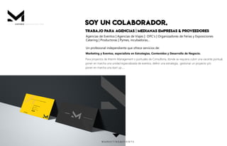 SOY UN COLABORADOR.
TRABAJO PARA AGENCIAS | MEDIANAS EMPRESAS & PROVEEDORES
Agencias de Eventos | Agencias de Viajes | OPC’s | Organizadores de Ferias y Exposiciones
Catering | Productoras | Pymes, incubadoras...
Un profesional independiente que ofrece servicios de:
Marketing y Eventos, especialista en Estrategias, Contenidos y Desarrollo de Negocio.
Para proyectos de Interim Management o puntuales de Consultoría, donde se requiera cubrir una vacante puntual,
poner en marcha una unidad especializada de eventos, deﬁnir una estrategia, gestionar un proyecto y/o
poner en marcha una start up ,...
P R E S E N T A C I Ó N .M I S T E R
M A R K E T I N G & E V E N T S
 