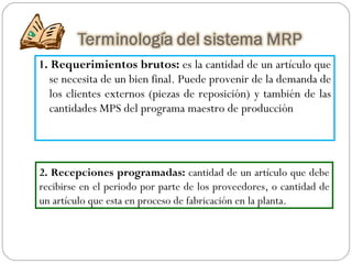 1. Requerimientos brutos:  es la cantidad de un artículo que se necesita de un bien final. Puede provenir de la demanda de los clientes externos (piezas de reposición) y también de las cantidades MPS del programa maestro de producción 2. Recepciones programadas:  cantidad de un artículo que debe recibirse en el periodo por parte de los proveedores, o cantidad de un artículo que esta en proceso de fabricación en la planta. 