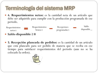 4. Requerimientos netos:  es la cantidad neta de un artículo que debe ser adquirido para cumplir con la producción programada de ese periodo.   Saldo disponible ≥ 0 5. Recepción planeada de pedidos:  es la cantidad de un artículo que está planeado para ser pedido de manera que se reciba en ese tiempo para satisfacer requerimientos del periodo (aun no se ha colocado la orden). Requerimientos netos t Requerimientos brutos t Recepciones programadas t Saldo  disponible  t-1 