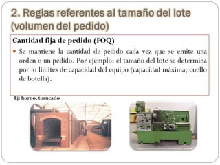 Cantidad fija de pedido (FOQ) Se mantiene la cantidad de pedido cada vez que se emite una orden o un pedido. Por ejemplo: el tamaño del lote se determina por lo limites de capacidad del equipo (capacidad máxima; cuello de botella).  Ej: horno, torneado 