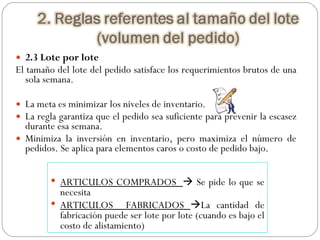2.3 Lote por lote El tamaño del lote del pedido satisface los requerimientos brutos de una sola semana. La meta es minimizar los niveles de inventario. La regla garantiza que el pedido sea suficiente para prevenir la escasez durante esa semana. Minimiza la inversión en inventario, pero maximiza el número de pedidos. Se aplica para elementos caros o costo de pedido bajo. ARTICULOS COMPRADOS    Se pide lo que se necesita ARTICULOS  FABRICADOS   La cantidad de fabricación puede ser lote por lote (cuando es bajo el costo de alistamiento) 