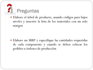 Preguntas   Elabore el árbol de producto, usando códigos para bajos niveles y muestre la lista de los materiales con un solo margen Elabore un MRP y especifique las cantidades requeridas de cada componente y cuando se deben colocar los pedidos u órdenes de producción  