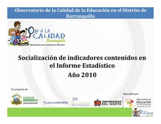 Observatorio de la Calidad de la Educación en el Distrito de
                          Barranquilla




      Socialización de indicadores contenidos en
                 el Informe Estadístico
                        Año 2010

Un proyecto de:
                                                    Ejecutado por:
 