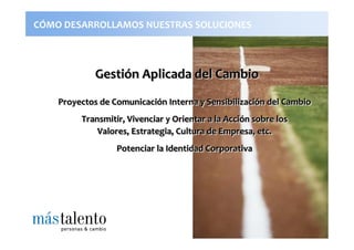 CÓMO DESARROLLAMOS NUESTRAS SOLUCIONES



             Gestión Aplicada del Cambio
             Gestión
    Proyectos de Comunicación Interna y Sensibilización del Cambio
                 Comunicación           Sensibilización
         Transmitir, Vivenciar y Orientar a la Acción sobre los
                                               Acción
             Valores, Estrategia, Cultura de Empresa, etc.
                  Potenciar la Identidad Corporativa
 
