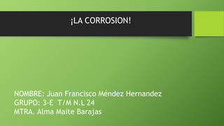 ¡LA CORROSION!
NOMBRE: Juan Francisco Méndez Hernandez
GRUPO: 3-E T/M N.L 24
MTRA. Alma Maite Barajas
 