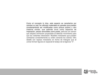 Como el concepto lo dice, este espacio se caracteriza por
cambiar su piel, he utilizado materiales en paredes que puedan
constantemente ser modificadas como pintura pizarra u otro
material similar, que además sirva como espacios de
inspiración, piezas removibles como pixels, película con sensor
que dispare animación proyectada al detectar movimiento para
que los visitantes interactúen. Muebles modulares que pueden
cambiarse constantemente su orden variando los colores. Otro
detalle son repisas modulares en forma de triángulo que al
unirse forman figuras en especial el isotipo de la Agencia “V”.
 