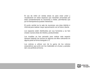 El uso de vidrio en ciertas áreas es para crear unión y
visualización en estos espacios que necesitan privacidad por
estar constantemente en reuniones o visitas, permitiendo que
por la transparencia puedan interactuar.

El punto central es la sala de reuniones una área distinta e
informal para realizar mayor aproximación con el futuro cliente.

Los espacios están distribuidos por sus funciones y se han
creado nuevas áreas de interés y productividad.

Los muebles se han pensado para realzar este espacio
siempre tratando de innovar en algunos de ellos colocando en
alguna parte la forma triangular o V.

Los colores a utilizar son de la gama de los colores
corporativos que junto con los materiales en el piso y paredes
dan una perfecta armonía.
 