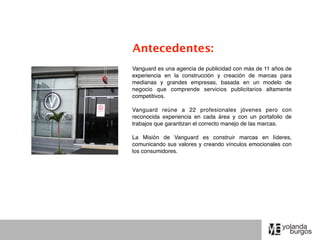 Antecedentes:
Vanguard es una agencia de publicidad con más de 11 años de
experiencia en la construcción y creación de marcas para
medianas y grandes empresas, basada en un modelo de
negocio que comprende servicios publicitarios altamente
competitivos.

Vanguard reúne a 22 profesionales jóvenes pero con
reconocida experiencia en cada área y con un portafolio de
trabajos que garantizan el correcto manejo de las marcas.

La Misión de Vanguard es construir marcas en líderes,
comunicando sus valores y creando vínculos emocionales con
los consumidores.
 