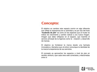 Concepto:
El objetivo es cambiar este espacio común en algo diferente
que reﬂeje la experiencia de su actividad y es por eso del título
“mudando de piel” es como en las especies que al mudar es
indicio de crecimiento y cambio radical a una nueva imagen.
Imagen que debe reﬂejarse en el espacio, que trasmita el
servicio principal de la Agencia como la creación y desarrollo
de marcas.

El objetivo es fortalecer la marca desde una fachada
innovadora y llamativa que al entrar comunique la identidad de
la marca la experiencia de sus servicios.

El concepto es aprovechar los espacios a nivel de piso en
sentido vertical y que cada área esté conectada y relacionadas
entre sí
 