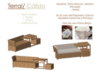 Terral/ Cálido
•  Diseño Cálido
•  Rígido
•  Limpio
•  Multifuncional
Material : Fibra Natural - Mimbre
Trenzado
- Metal
En el caso del Tapizado: Colcha
- Espaldar horizontal y Principal.
- Tela de Loro Piana Beige
 