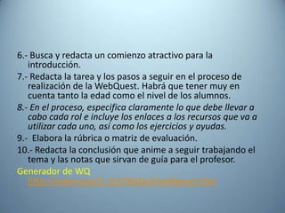 6.- Busca y redacta un comienzo atractivo para la
   introducción.
7.- Redacta la tarea y los pasos a seguir en el proceso de
   realización de la WebQuest. Habrá que tener muy en
   cuenta tanto la edad como el nivel de los alumnos.
8.- En el proceso, especifica claramente lo que debe llevar a
   cabo cada rol e incluye los enlaces a los recursos que va a
   utilizar cada uno, así como los ejercicios y ayudas.
9.- Elabora la rúbrica o matriz de evaluación.
10.- Redacta la conclusión que anime a seguir trabajando el
   tema y las notas que sirvan de guía para el profesor.
Generador de WQ
   http://www.aula21.net/Wqfacil/webquest.htm
 