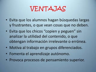 VENTAJAS
• Evita que los alumnos hagan búsquedas largas
  y frustrantes, o que vean cosas que no deben.
• Evita que los chicos “copien y peguen” sin
  analizar la utilidad del contenido, o que
  obtengan información irrelevante o errónea.
• Motiva al trabajo en grupos diferenciados.
• Fomenta el aprendizaje autónomo.
• Provoca procesos de pensamiento superior.
 