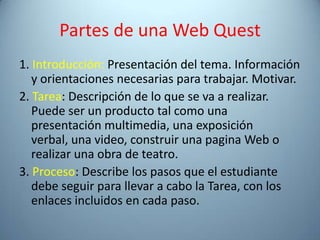 Partes de una Web Quest
1. Introducción: Presentación del tema. Información
   y orientaciones necesarias para trabajar. Motivar.
2. Tarea: Descripción de lo que se va a realizar.
   Puede ser un producto tal como una
   presentación multimedia, una exposición
   verbal, una video, construir una pagina Web o
   realizar una obra de teatro.
3. Proceso: Describe los pasos que el estudiante
   debe seguir para llevar a cabo la Tarea, con los
   enlaces incluidos en cada paso.
 
