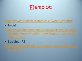Ejemplos:

http://www.sectormatematica.cl/webquest.html
• Inicial
http://www.juntadeandalucia.es/averroes/ceipalcal
  dejjrebollo/actividades_tic/webquest_coeducacio
  n/index.htm
• Sociales - PS
http://www.santillana.es/recursos/contenidos/952/
  home.html
 