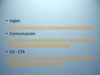 • Inglés
http://webquest.carm.es/majwq/wq/ver/20145
• Comunicación
http://www.centrodeprofesorado.com/compete
  ncias/LENGUA/RECURSOS/02.pdf
• CA - CTA
http://personal.telefonica.terra.es/web/crc2002
  /webquest0/index.htm#intro
 