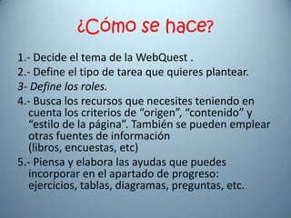 ¿Cómo se hace?
1.- Decide el tema de la WebQuest .
2.- Define el tipo de tarea que quieres plantear.
3- Define los roles.
4.- Busca los recursos que necesites teniendo en
  cuenta los criterios de “origen”, “contenido” y
  “estilo de la página”. También se pueden emplear
  otras fuentes de información
  (libros, encuestas, etc)
5.- Piensa y elabora las ayudas que puedes
  incorporar en el apartado de progreso:
  ejercicios, tablas, diagramas, preguntas, etc.
 