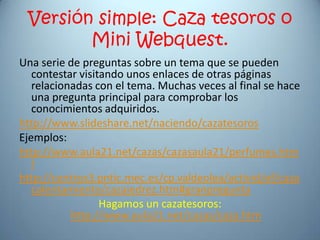 Versión simple: Caza tesoros o
        Mini Webquest.
Una serie de preguntas sobre un tema que se pueden
   contestar visitando unos enlaces de otras páginas
   relacionadas con el tema. Muchas veces al final se hace
   una pregunta principal para comprobar los
   conocimientos adquiridos.
http://www.slideshare.net/naciendo/cazatesoros
Ejemplos:
http://www.aula21.net/cazas/cazasaula21/perfumes.htm
   l
http://centros3.pntic.mec.es/cp.valdeolea/activid/ef/caza
   calentamiento/cazajedrez.htm#granpregunta
                  Hagamos un cazatesoros:
           http://www.aula21.net/cazas/caza.htm
 
