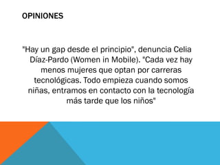 OPINIONES
"Hay un gap desde el principio", denuncia Celia
Díaz-Pardo (Women in Mobile). "Cada vez hay
menos mujeres que optan por carreras
tecnológicas. Todo empieza cuando somos
niñas, entramos en contacto con la tecnología
más tarde que los niños"
 